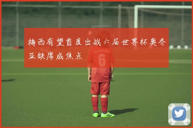 梅西有望首度出战六届世界杯奥乔亚缺席成焦点