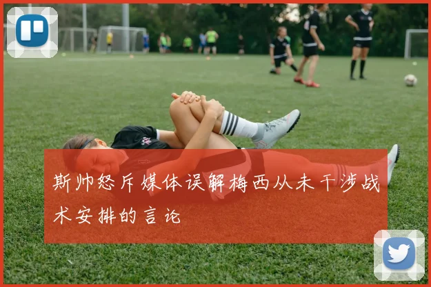 斯帅怒斥媒体误解梅西从未干涉战术安排的言论