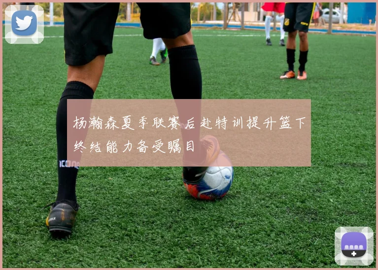 杨瀚森夏季联赛后赴特训提升篮下终结能力备受瞩目