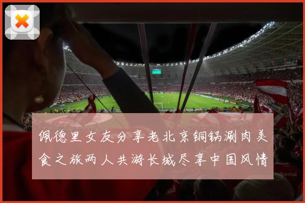 佩德里女友分享老北京铜锅涮肉美食之旅两人共游长城尽享中国风情