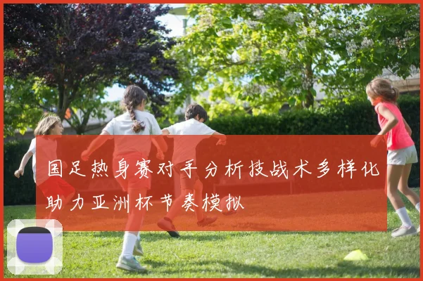国足热身赛对手分析技战术多样化助力亚洲杯节奏模拟