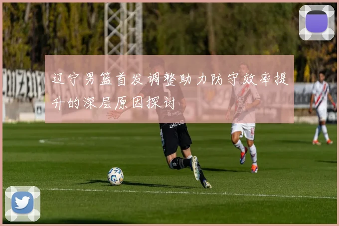 辽宁男篮首发调整助力防守效率提升的深层原因探讨