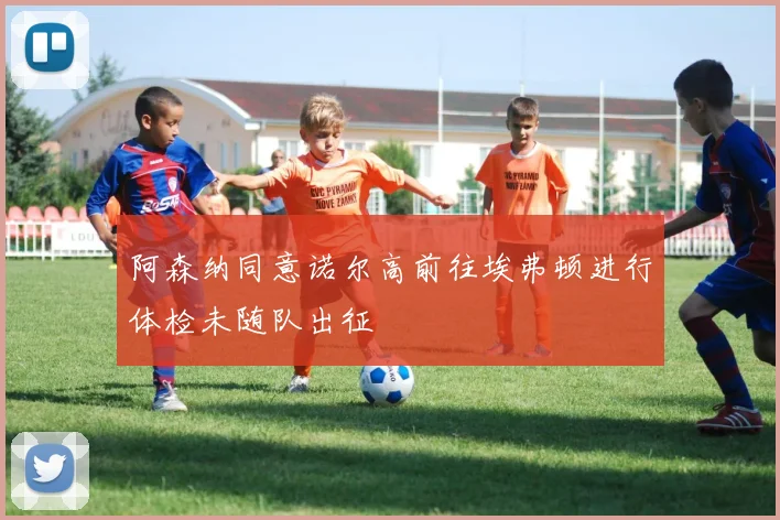 阿森纳同意诺尔高前往埃弗顿进行体检未随队出征
